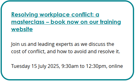 Screenshot of an event box. Link text: Resolving workplace conflict: a masterclass – book now on our training website. Description: Join us and leading experts as we discuss the cost of conflict, and how to avoid and resolve it. Tuesday 15 July 2025, 9:30am to 12:30pm, online