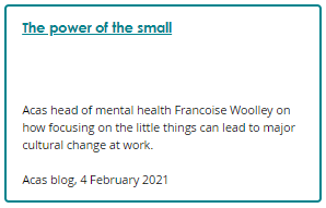 Screenshot of a blog box. Link text: The power of the small. Description: Acas head of mental health Francoise Woolley on how focusing on the little things can lead to major cultural change at work. Acas blog, 4 February 2021.